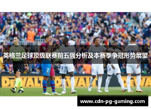 英格兰足球顶级联赛前五强分析及本赛季争冠形势展望 英格兰足球顶级联赛前五强分析及本赛季争冠形势展望