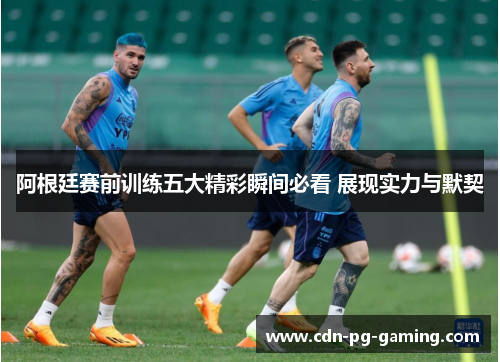 阿根廷赛前训练五大精彩瞬间必看 展现实力与默契