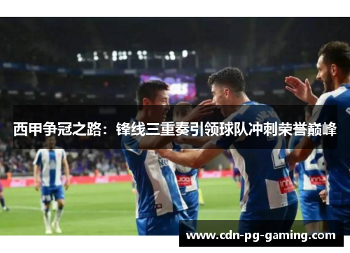西甲争冠之路：锋线三重奏引领球队冲刺荣誉巅峰
