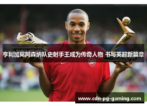 亨利加冕阿森纳队史射手王成为传奇人物 书写英超新篇章
